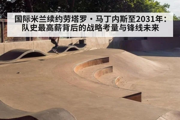 国际米兰续约劳塔罗·马丁内斯至2031年：队史最高薪背后的战略考量与锋线未来
